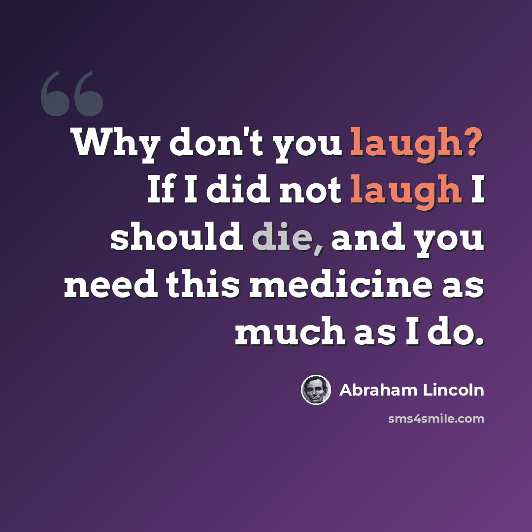 “Why don't you laugh? If I did not laugh I should die, and you need this medicine as much as I do.” quote by Abraham Lincoln
