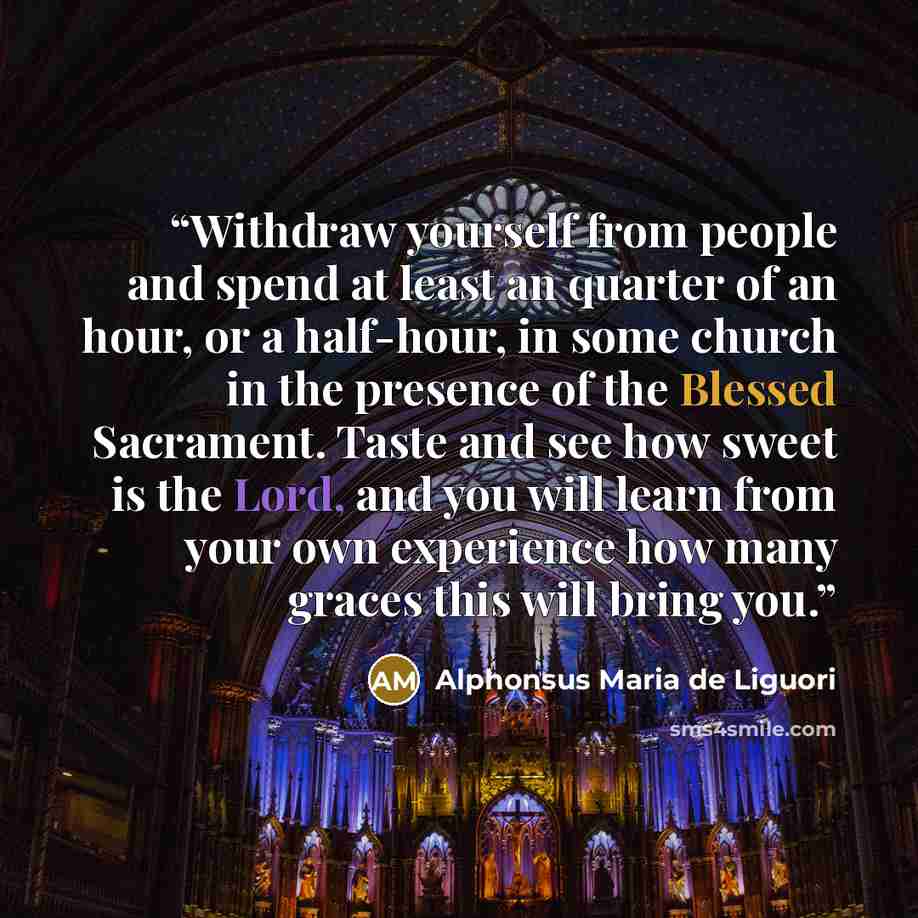 “Withdraw yourself from people and spend at least an quarter of an hour, or a half-hour, in some church in the presence of the Blessed Sacrament. Taste and see how sweet is the Lord, and you will learn from your own experience how many graces this will bring you.” quote by Alphonsus Maria de Liguori