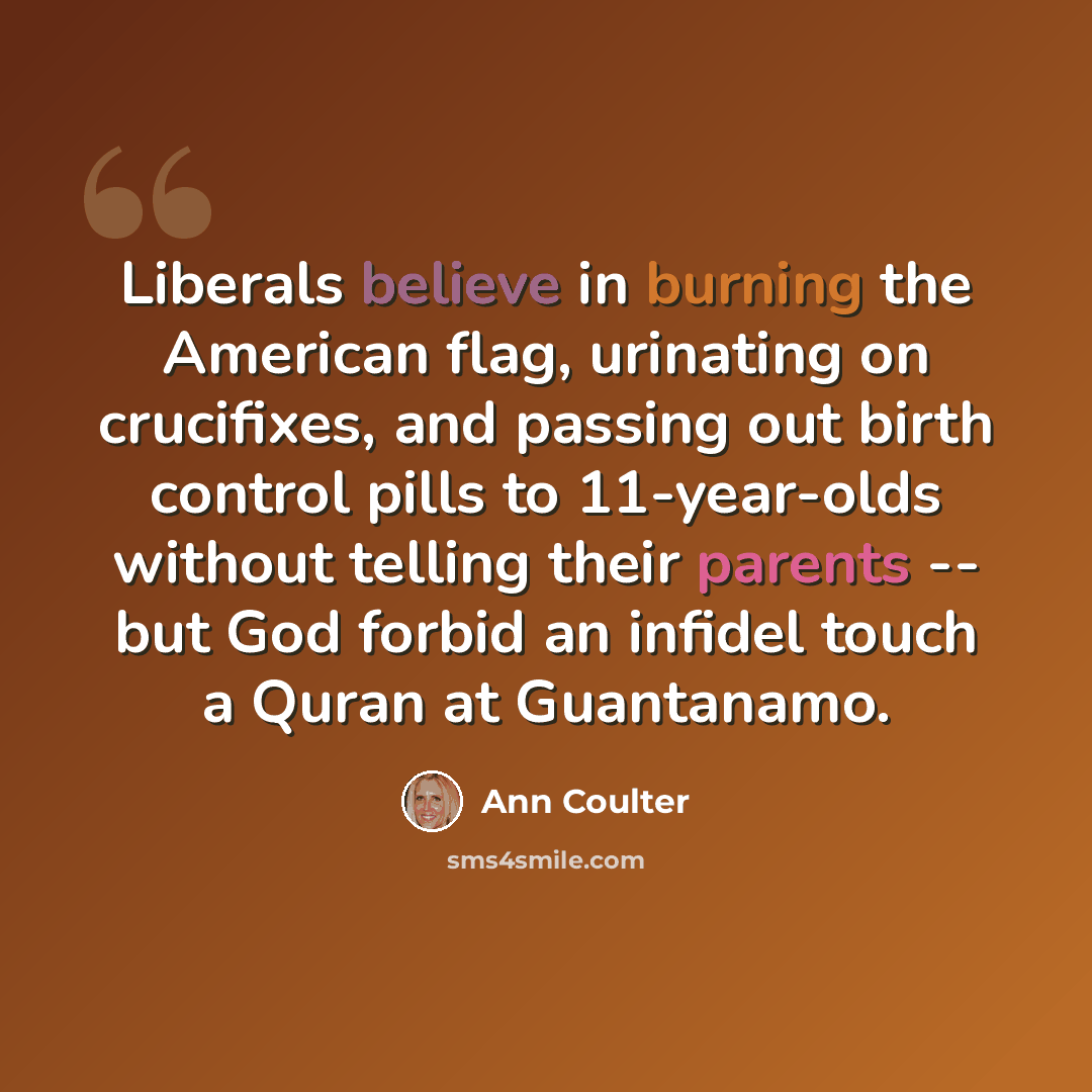 “Liberals believe in burning the American flag, urinating on crucifixes, and passing out birth control pills to 11-year-olds without telling their parents -- but God forbid an infidel touch a Quran at Guantanamo.” quote by Ann Coulter
