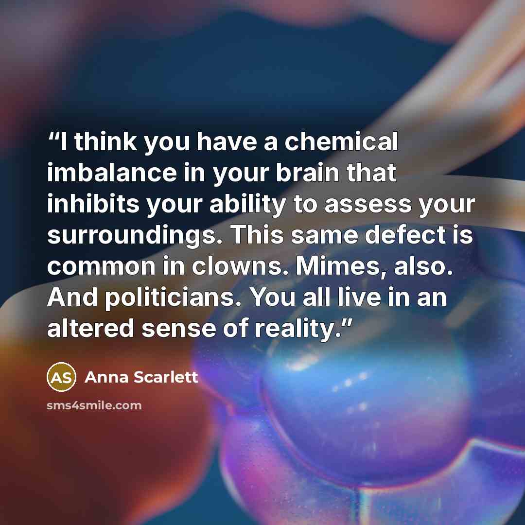 “I think you have a chemical imbalance in your brain that inhibits your ability to assess your surroundings. This same defect is common in clowns. Mimes, also. And politicians. You all live in an altered sense of reality.” quote by Anna Scarlett