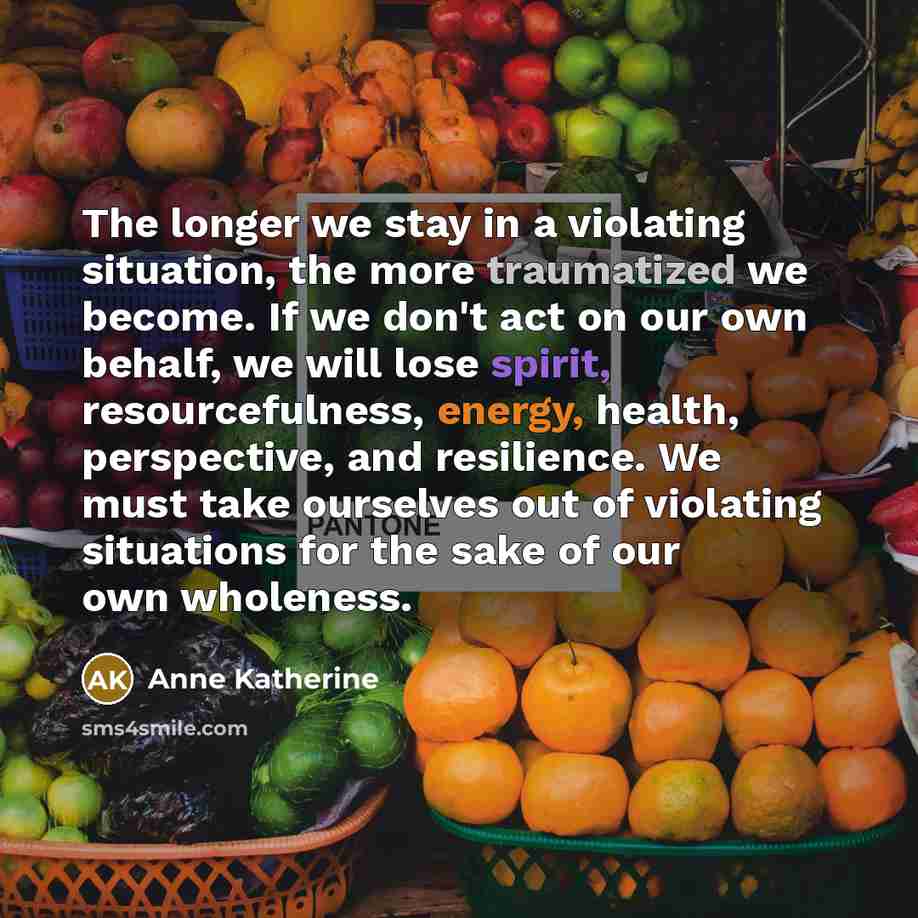 “The longer we stay in a violating situation, the more traumatized we become. If we don't act on our own behalf, we will lose spirit, resourcefulness, energy, health, perspective, and resilience. We must take ourselves out of violating situations for the sake of our own wholeness.” quote by Anne Katherine