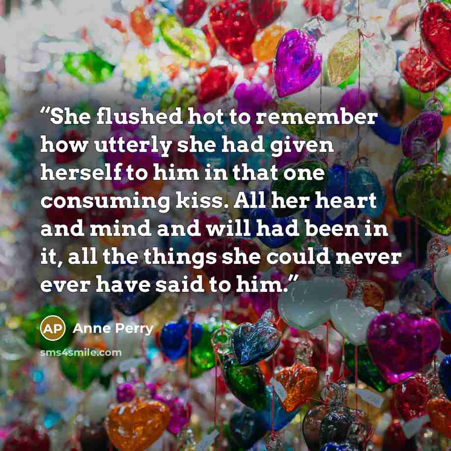 “She flushed hot to remember how utterly she had given herself to him in that one consuming kiss. All her heart and mind and will had been in it, all the things she could never ever have said to him.” quote by Anne Perry