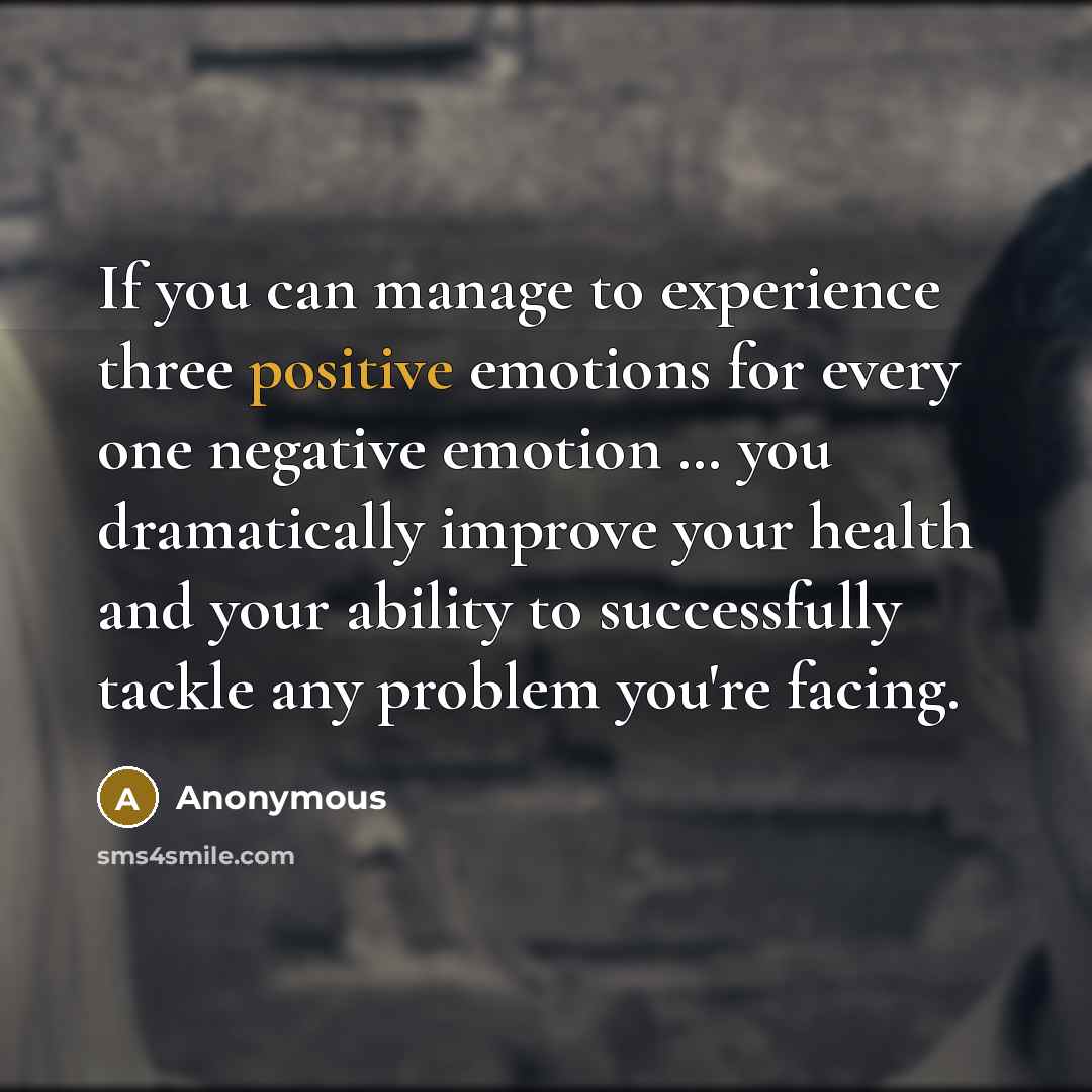 “If you can manage to experience three positive emotions for every one negative emotion … you dramatically improve your health and your ability to successfully tackle any problem you're facing.” quote by Anonymous