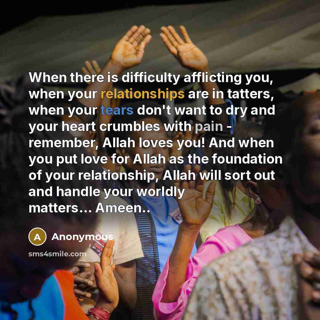 “When there is difficulty afflicting you, when your relationships are in tatters, when your tears don't want to dry and your heart crumbles with pain - remember, Allah loves you! And when you put love for Allah as the foundation of your relationship, Allah will sort out and handle your worldly…” quote by Anonymous