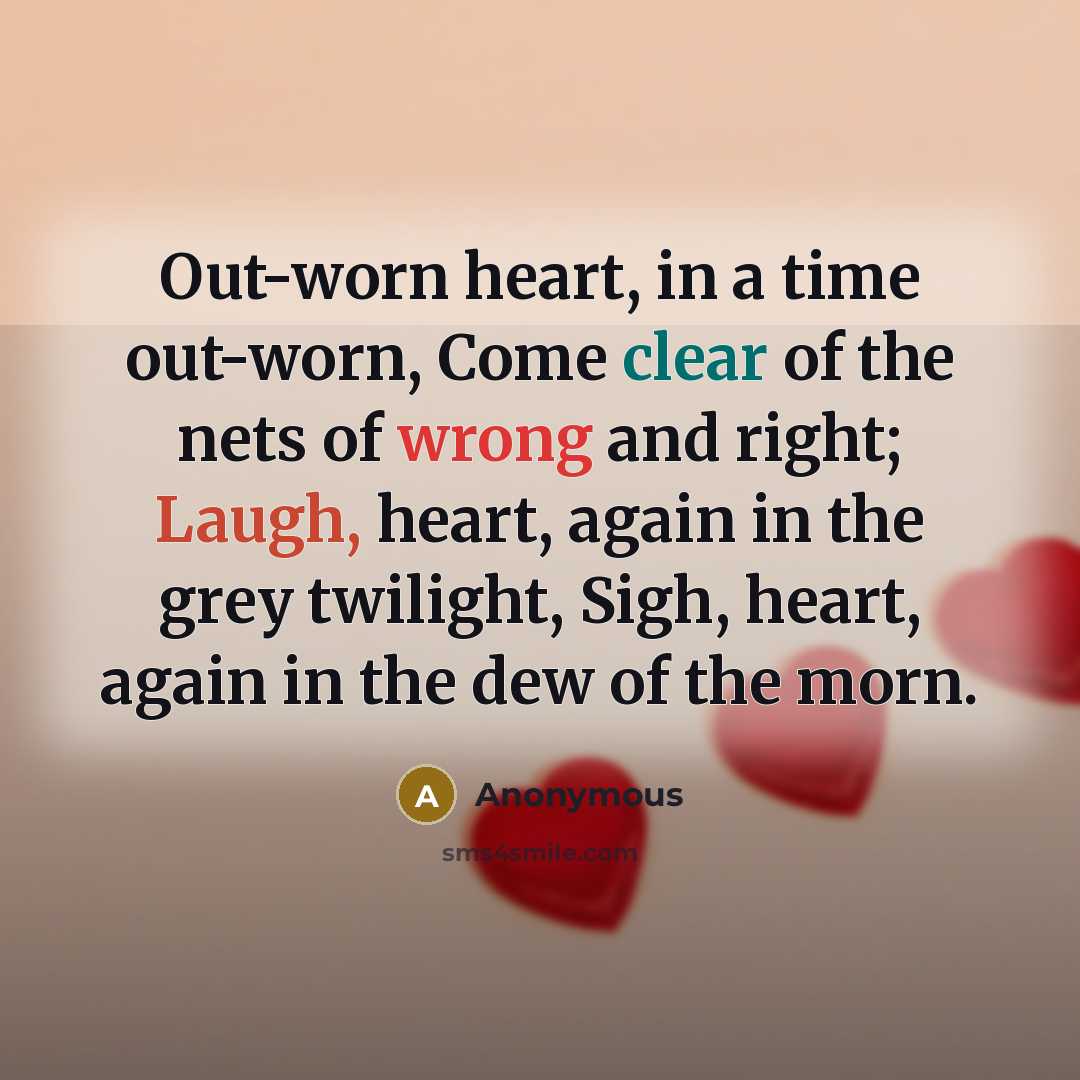 “Out-worn heart, in a time out-worn, Come clear of the nets of wrong and right; Laugh, heart, again in the grey twilight, Sigh, heart, again in the dew of the morn.” quote by Anonymous