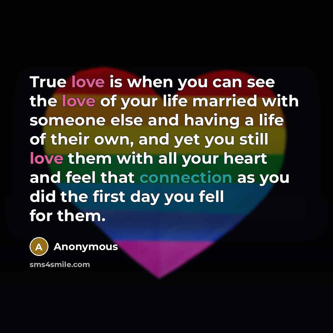 “True love is when you can see the love of your life married with someone else and having a life of their own, and yet you still love them with all your heart and feel that connection as you did the first day you fell for them.” quote by Anonymous