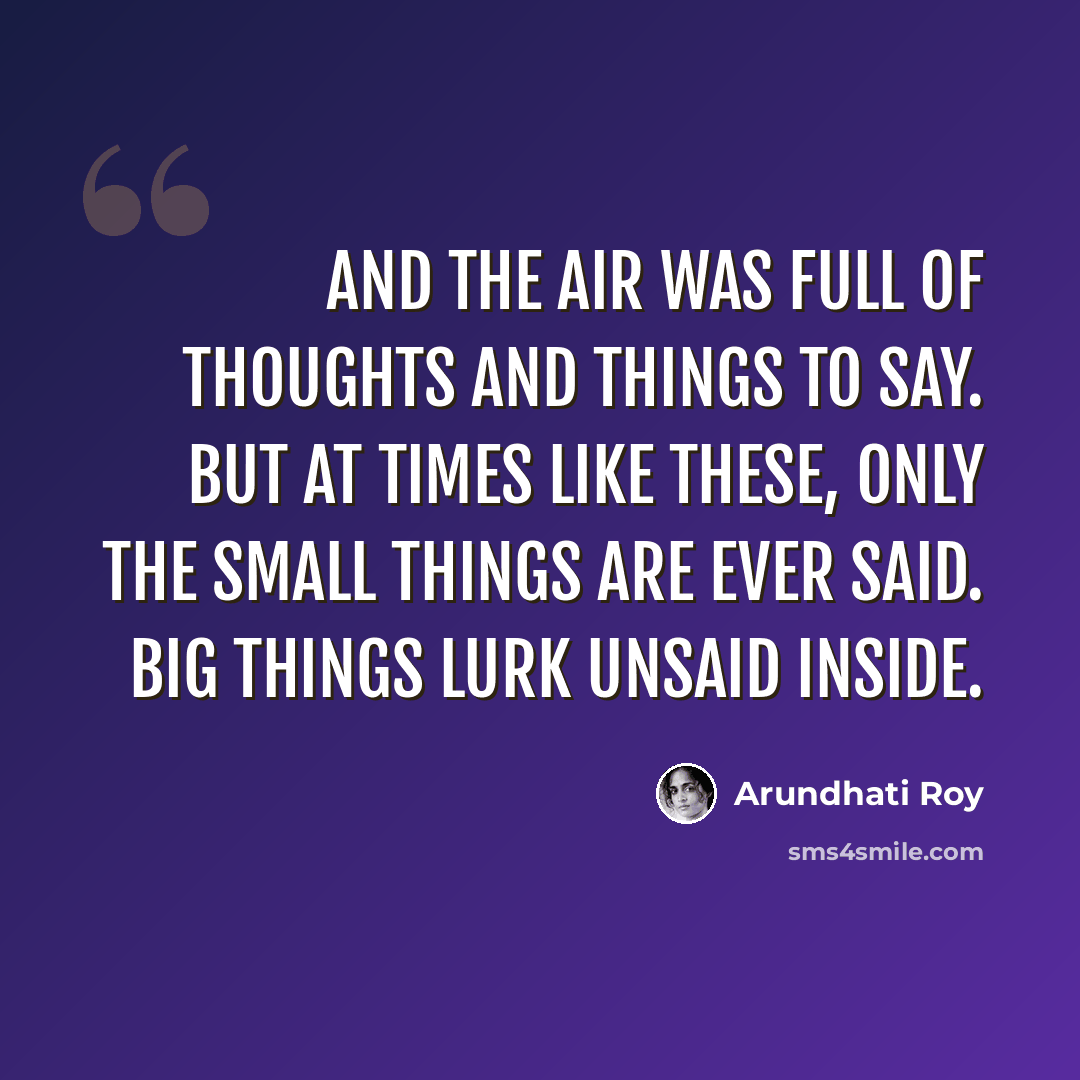 “And the air was full of Thoughts and Things to Say. But at times like these, only the Small Things are ever said. Big Things lurk unsaid inside.” quote by Arundhati Roy