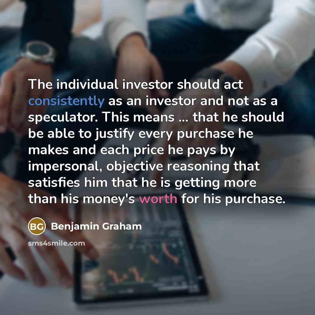 “The individual investor should act consistently as an investor and not as a speculator. This means ... that he should be able to justify every purchase he makes and each price he pays by impersonal, objective reasoning that satisfies him that he is getting more than his money's worth for his…” quote by Benjamin Graham