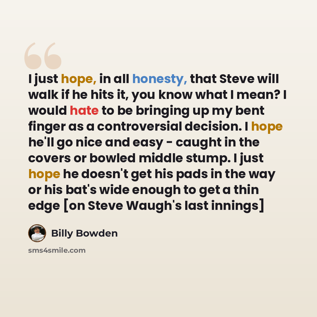“I just hope, in all honesty, that Steve will walk if he hits it, you know what I mean? I would hate to be bringing up my bent finger as a controversial decision. I hope he'll go nice and easy - caught in the covers or bowled middle stump. I just hope he doesn't get his pads in the way or his bat's…” quote by Billy Bowden