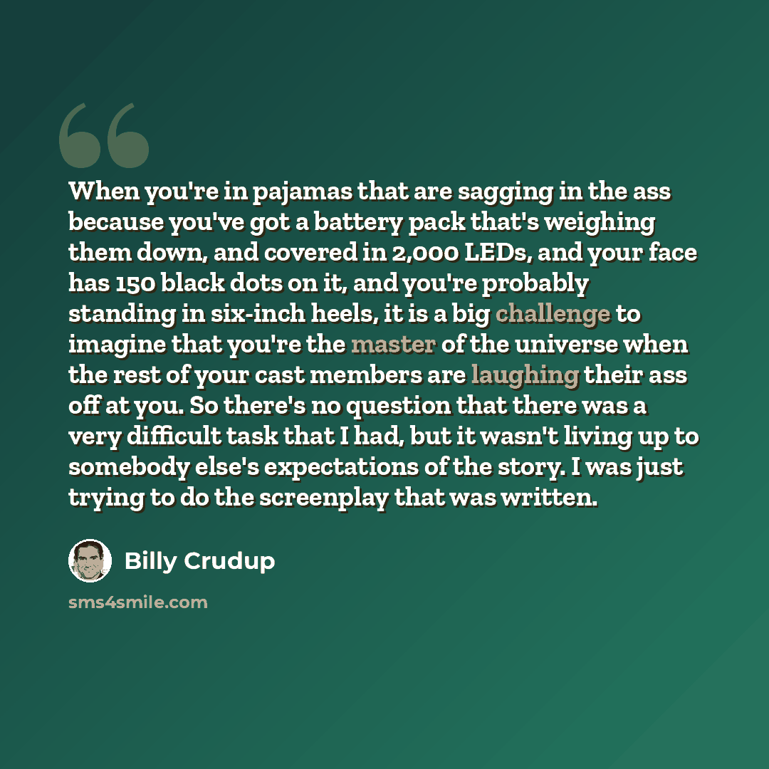 “When you're in pajamas that are sagging in the ass because you've got a battery pack that's weighing them down, and covered in 2,000 LEDs, and your face has 150 black dots on it, and you're probably standing in six-inch heels, it is a big challenge to imagine that you're the master of the universe…” quote by Billy Crudup