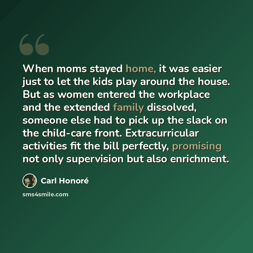 “When moms stayed home, it was easier just to let the kids play around the house. But as women entered the workplace and the extended family dissolved, someone else had to pick up the slack on the child-care front. Extracurricular activities fit the bill perfectly, promising not only supervision…” quote by Carl Honore