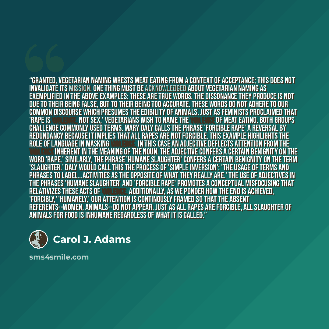 “Granted, vegetarian naming wrests meat eating from a context of acceptance; this does not invalidate its mission. One thing must be acknowledged about vegetarian naming as exemplified in the above examples: these are true words. The dissonance they produce is not due to their being false, but to…” quote by Carol J. Adams
