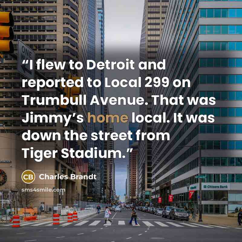 “I flew to Detroit and reported to Local 299 on Trumbull Avenue. That was Jimmy’s home local. It was down the street from Tiger Stadium.” quote by Charles Brandt