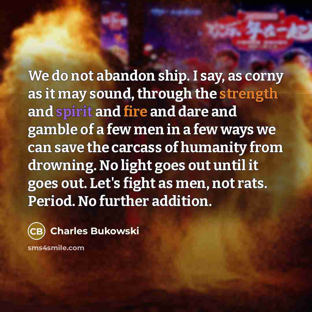 “We do not abandon ship. I say, as corny as it may sound, through the strength and spirit and fire and dare and gamble of a few men in a few ways we can save the carcass of humanity from drowning. No light goes out until it goes out. Let's fight as men, not rats. Period. No further addition.” quote by Charles Bukowski