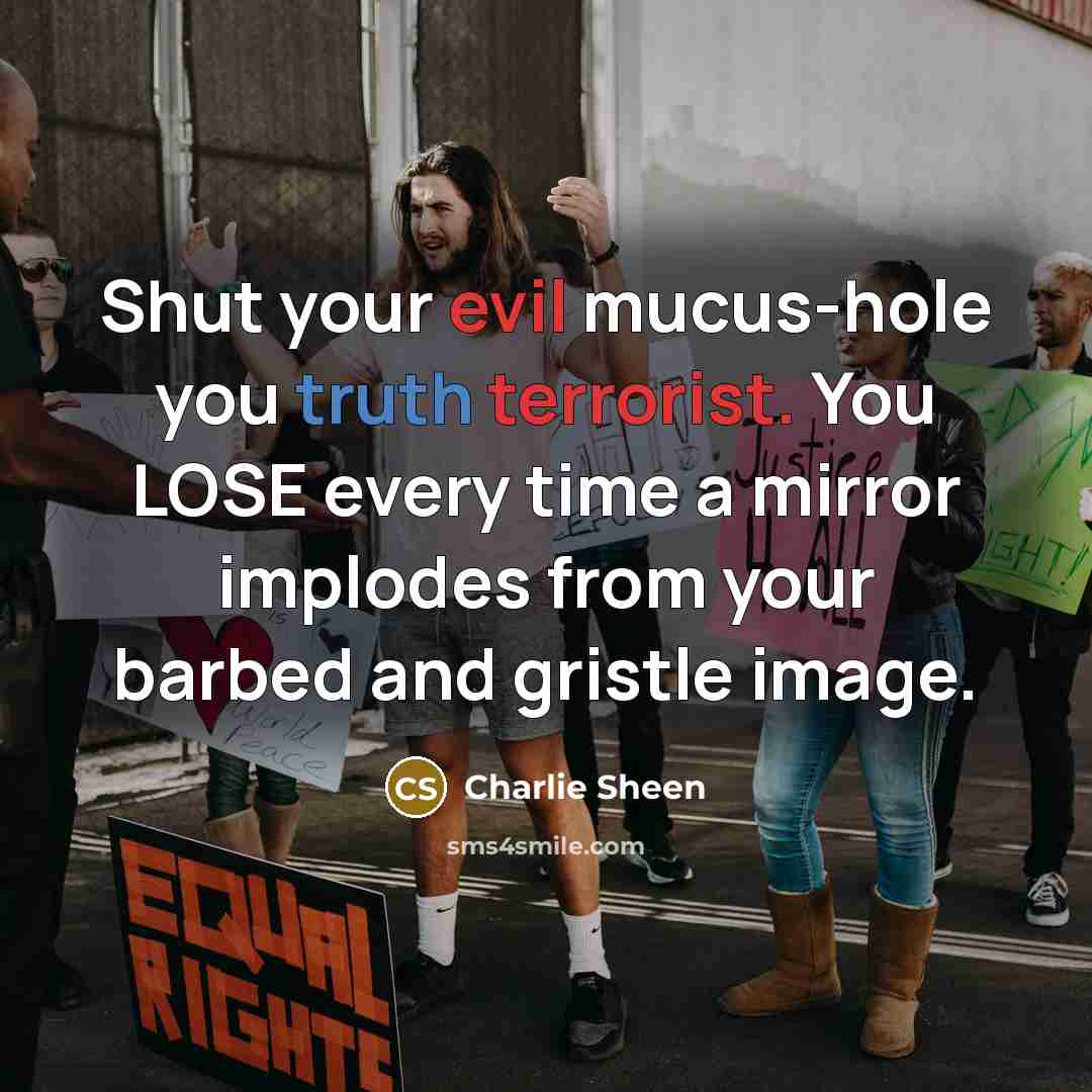 “Shut your evil mucus-hole you truth terrorist. You LOSE every time a mirror implodes from your barbed and gristle image.” quote by Charlie Sheen