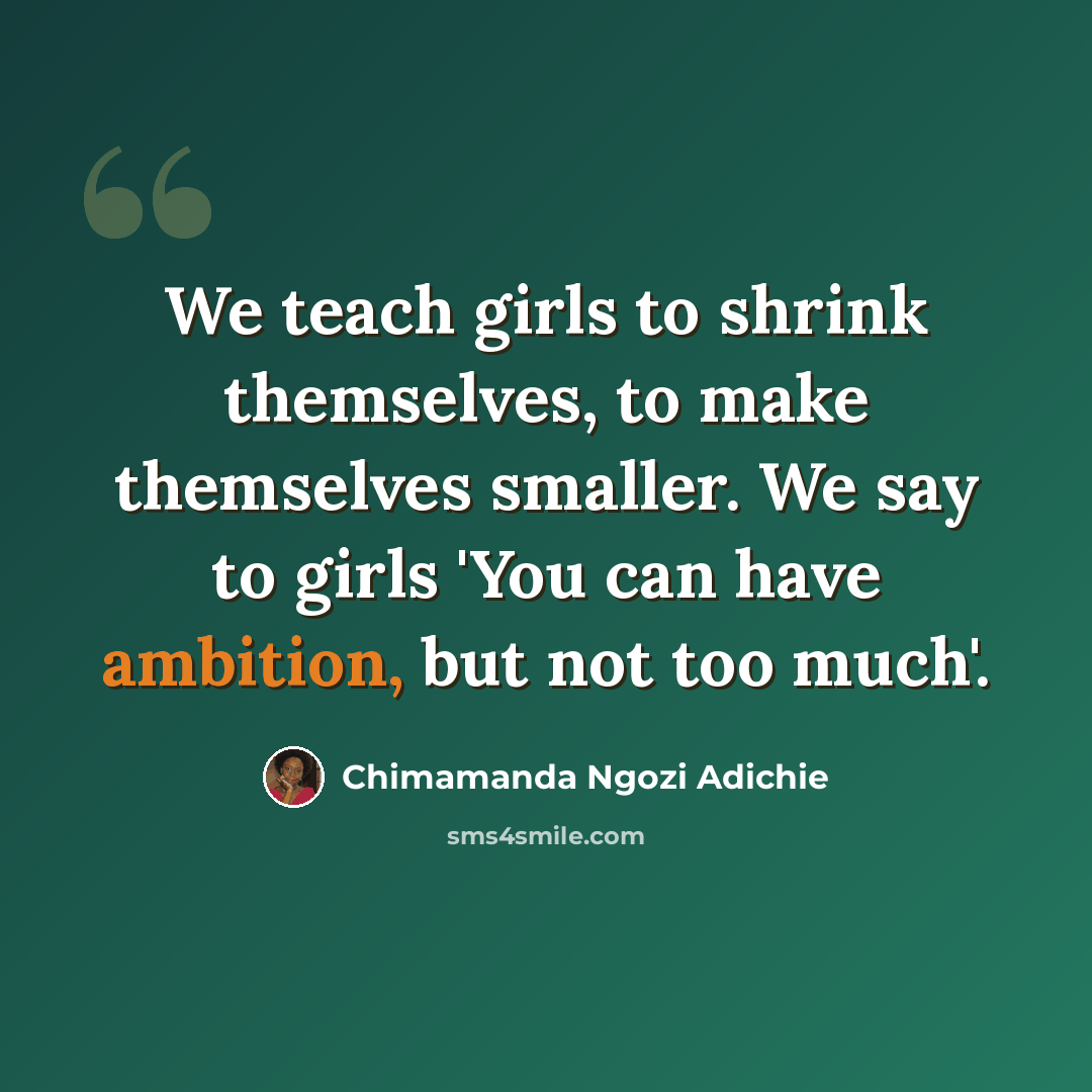 “We teach girls to shrink themselves, to make themselves smaller. We say to girls 'You can have ambition, but not too much'.” quote by Chimamanda Ngozi Adichie