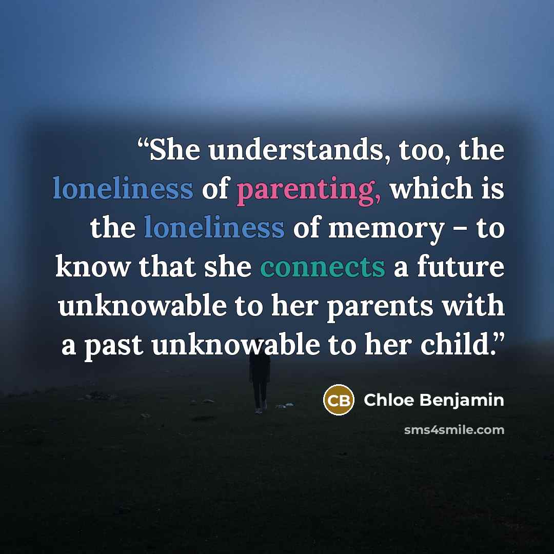 “She understands, too, the loneliness of parenting, which is the loneliness of memory – to know that she connects a future unknowable to her parents with a past unknowable to her child.” quote by Chloe Benjamin