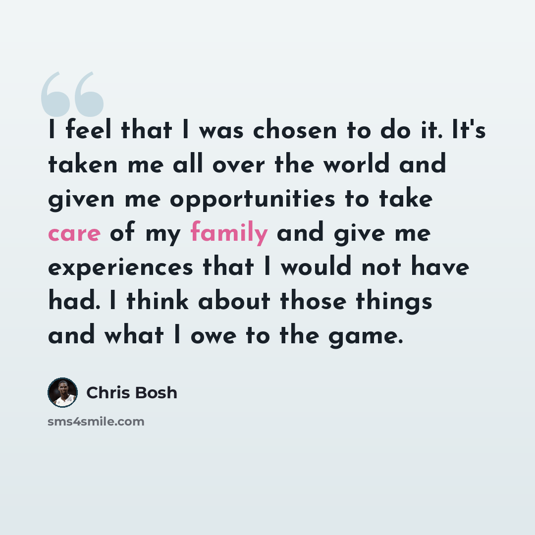 “I feel that I was chosen to do it. It's taken me all over the world and given me opportunities to take care of my family and give me experiences that I would not have had. I think about those things and what I owe to the game.” quote by Chris Bosh