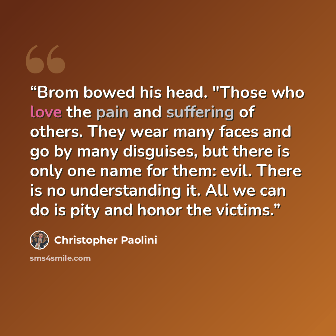 “Brom bowed his head. "Those who love the pain and suffering of others. They wear many faces and go by many disguises, but there is only one name for them: evil. There is no understanding it. All we can do is pity and honor the victims.” quote by Christopher Paolini