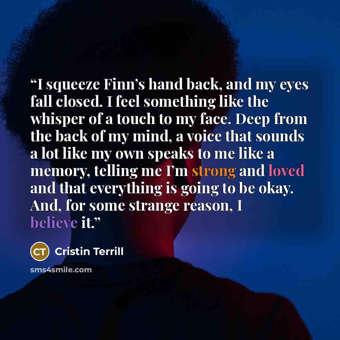 “I squeeze Finn’s hand back, and my eyes fall closed. I feel something like the whisper of a touch to my face. Deep from the back of my mind, a voice that sounds a lot like my own speaks to me like a memory, telling me I’m strong and loved and that everything is going to be okay. And, for some…” quote by Cristin Terrill