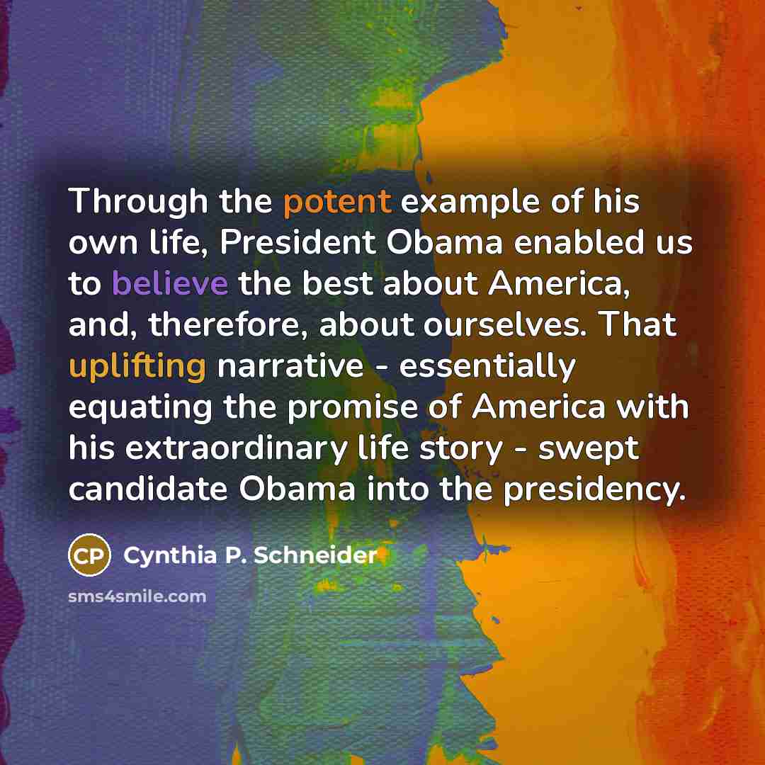 “Through the potent example of his own life, President Obama enabled us to believe the best about America, and, therefore, about ourselves. That uplifting narrative - essentially equating the promise of America with his extraordinary life story - swept candidate Obama into the presidency.” quote by Cynthia P. Schneider