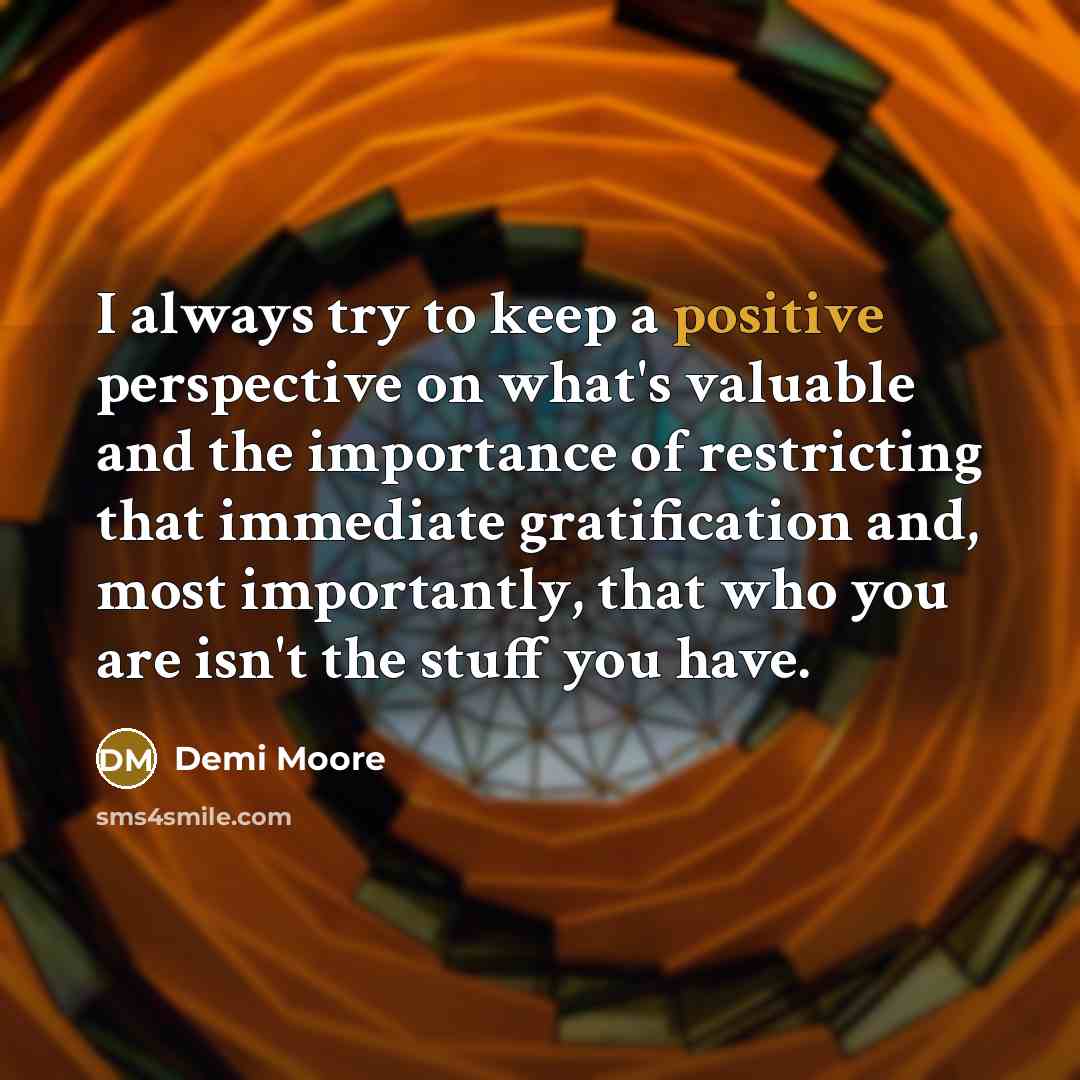 “I always try to keep a positive perspective on what's valuable and the importance of restricting that immediate gratification and, most importantly, that who you are isn't the stuff you have.” quote by Demi Moore