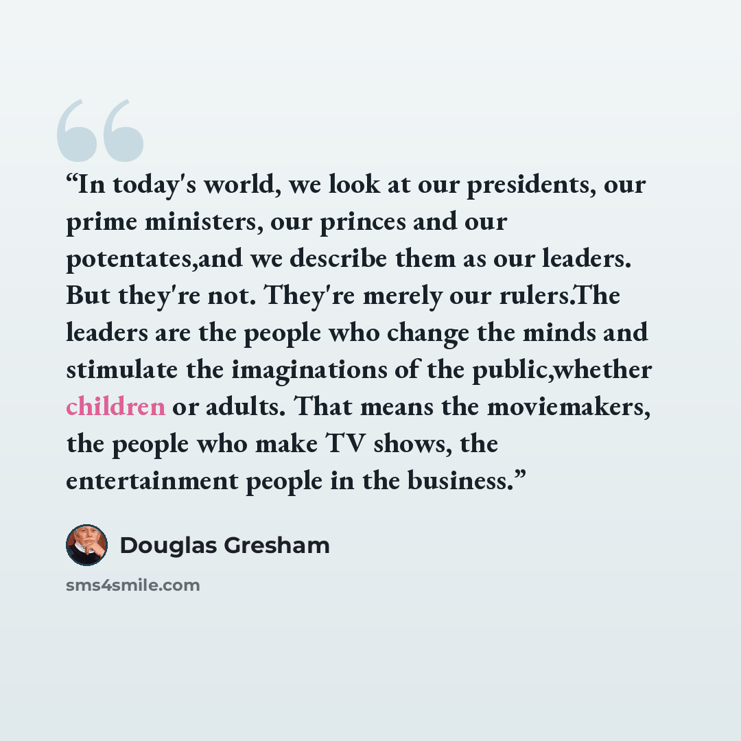 “In today's world, we look at our presidents, our prime ministers, our princes and our potentates,and we describe them as our leaders. But they're not. They're merely our rulers.The leaders are the people who change the minds and stimulate the imaginations of the public,whether children or adults…” quote by Douglas Gresham