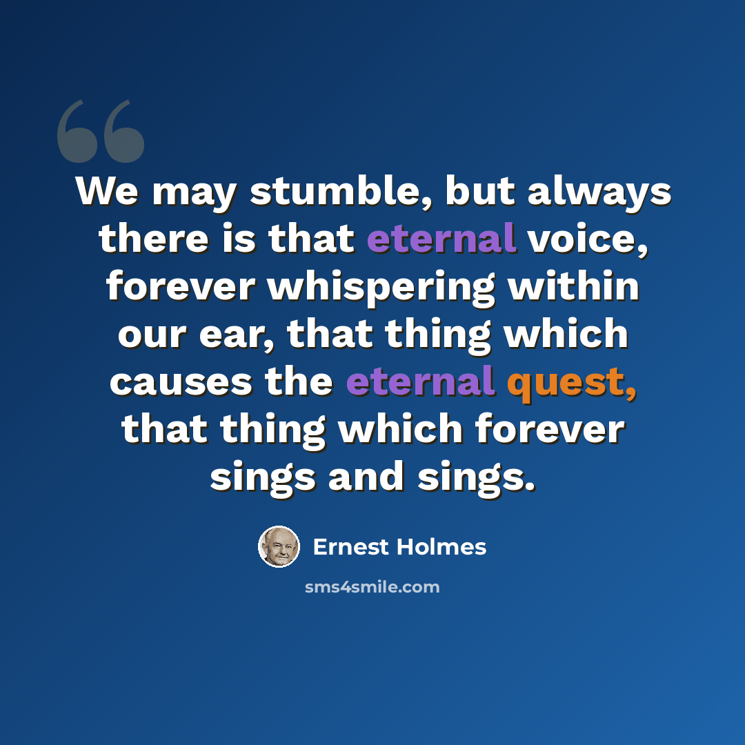 “We may stumble, but always there is that eternal voice, forever whispering within our ear, that thing which causes the eternal quest, that thing which forever sings and sings.” quote by Ernest Holmes