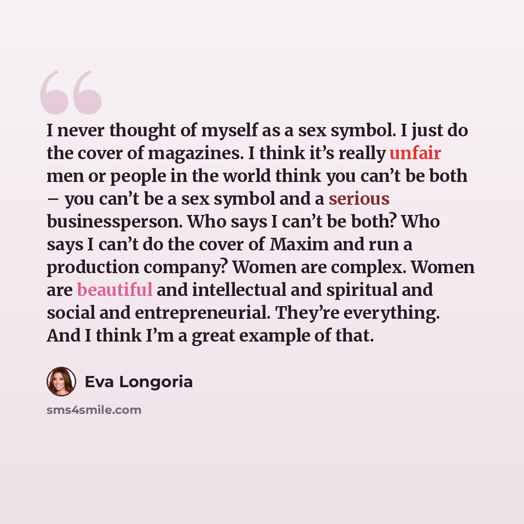 “I never thought of myself as a sex symbol. I just do the cover of magazines. I think it’s really unfair men or people in the world think you can’t be both – you can’t be a sex symbol and a serious businessperson. Who says I can’t be both? Who says I can’t do the cover of Maxim and run a production…” quote by Eva Longoria