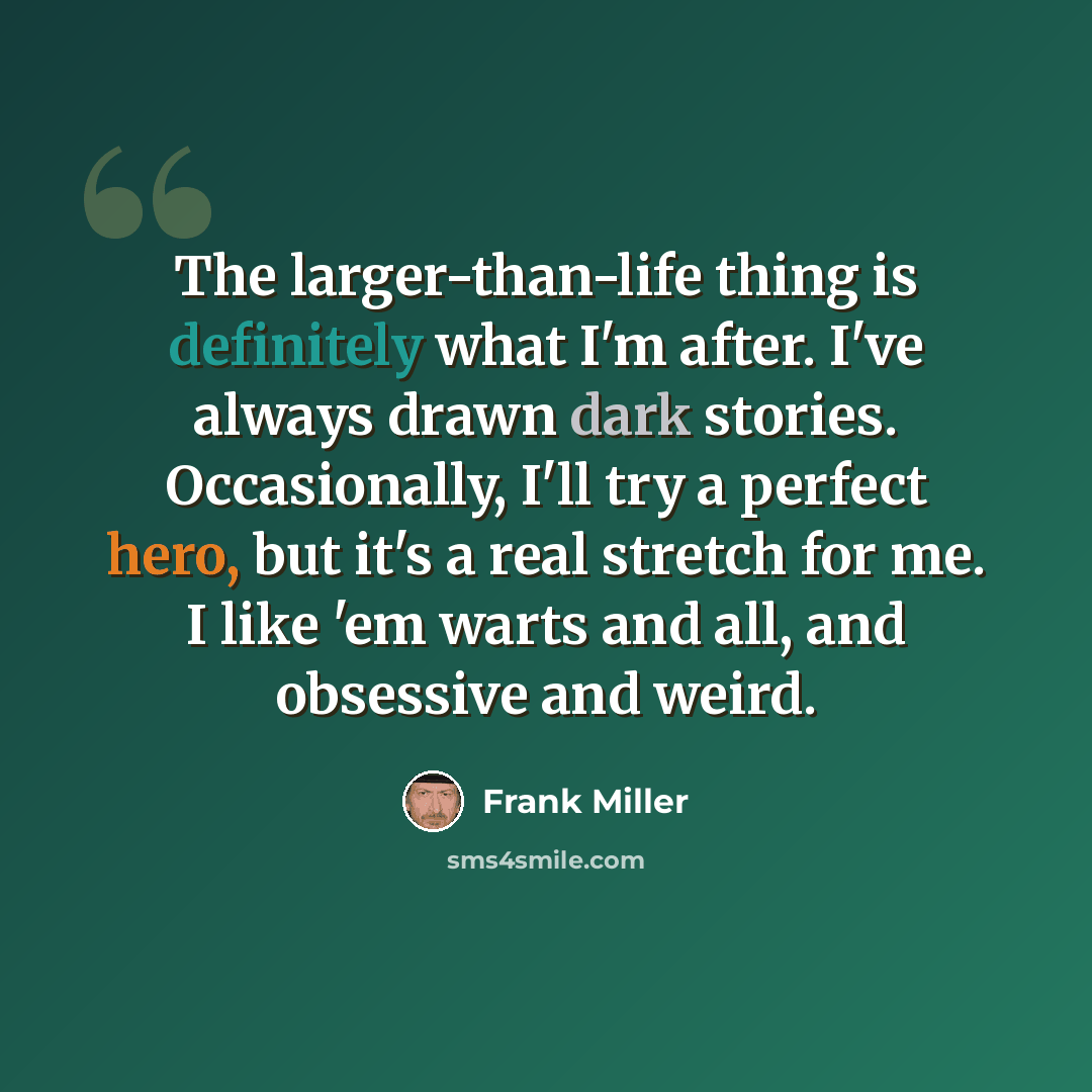 “The larger-than-life thing is definitely what I'm after. I've always drawn dark stories. Occasionally, I'll try a perfect hero, but it's a real stretch for me. I like 'em warts and all, and obsessive and weird.” quote by Frank Miller