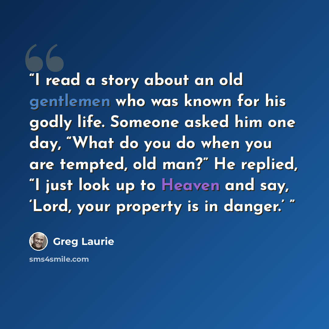“I read a story about an old gentlemen who was known for his godly life. Someone asked him one day, “What do you do when you are tempted, old man?” He replied, “I just look up to Heaven and say, ‘Lord, your property is in danger.’” quote by Greg Laurie