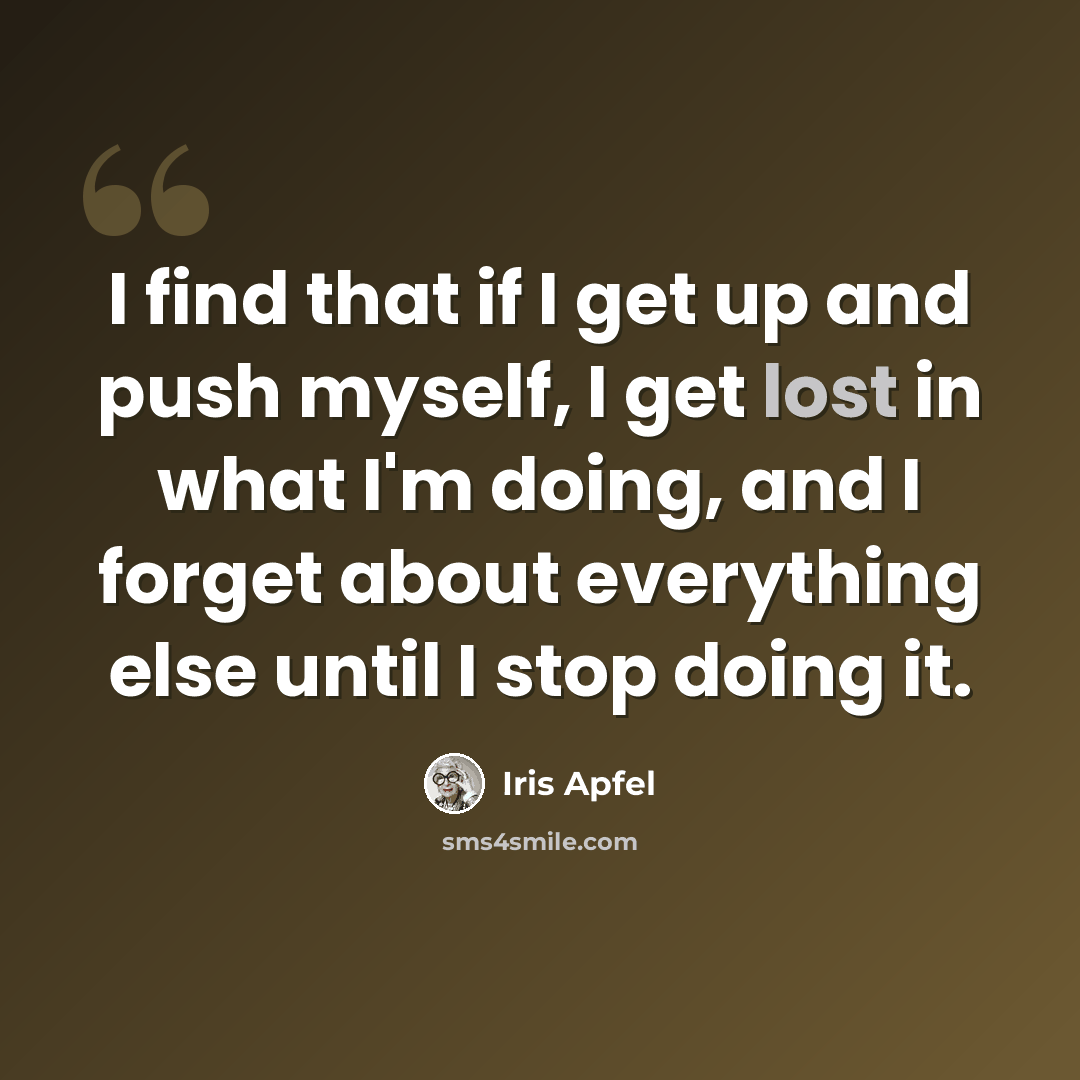 “I find that if I get up and push myself, I get lost in what I'm doing, and I forget about everything else until I stop doing it.” quote by Iris Apfel