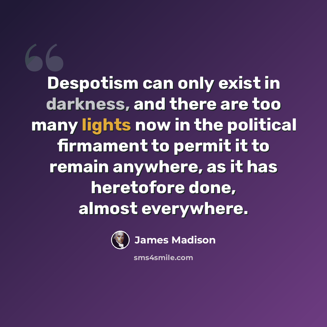 “Despotism can only exist in darkness, and there are too many lights now in the political firmament to permit it to remain anywhere, as it has heretofore done, almost everywhere.” quote by James Madison