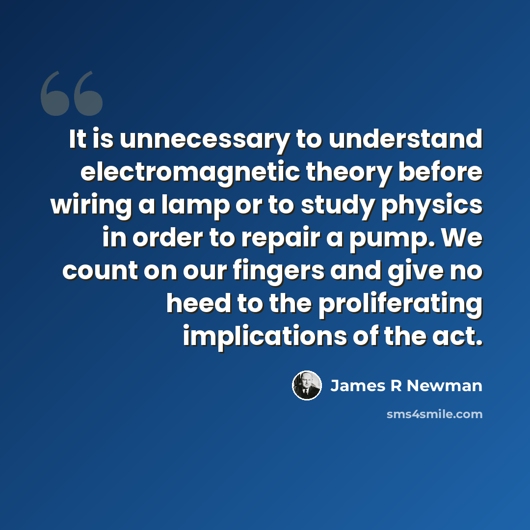 “It is unnecessary to understand electromagnetic theory before wiring a lamp or to study physics in order to repair a pump. We count on our fingers and give no heed to the proliferating implications of the act.” quote by James R Newman
