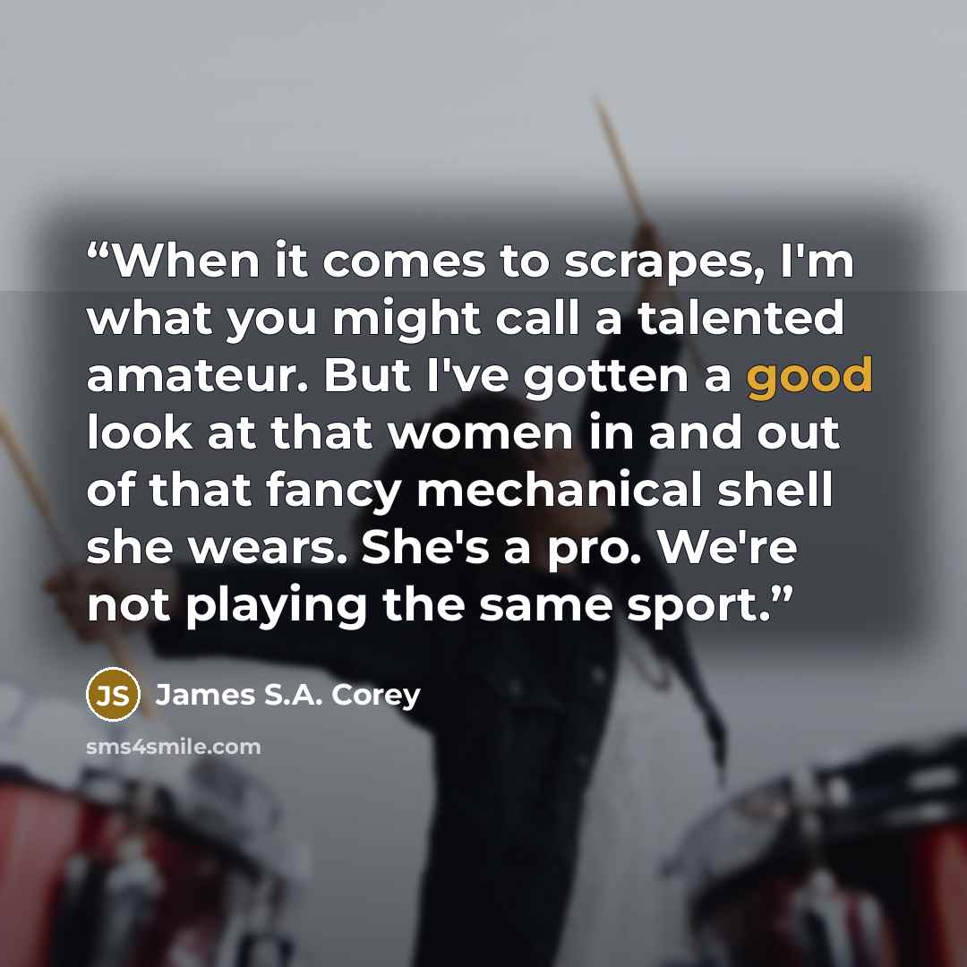 “When it comes to scrapes, I'm what you might call a talented amateur. But I've gotten a good look at that women in and out of that fancy mechanical shell she wears. She's a pro. We're not playing the same sport.” quote by James S.A. Corey