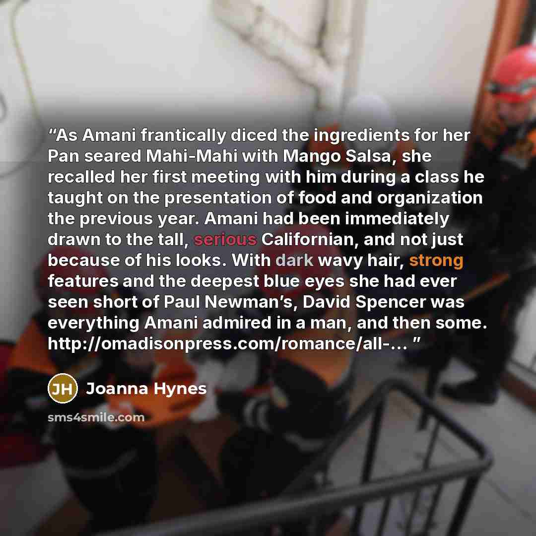“As Amani frantically diced the ingredients for her Pan seared Mahi-Mahi with Mango Salsa, she recalled her first meeting with him during a class he taught on the presentation of food and organization the previous year. Amani had been immediately drawn to the tall, serious Californian, and not just…” quote by Joanna Hynes