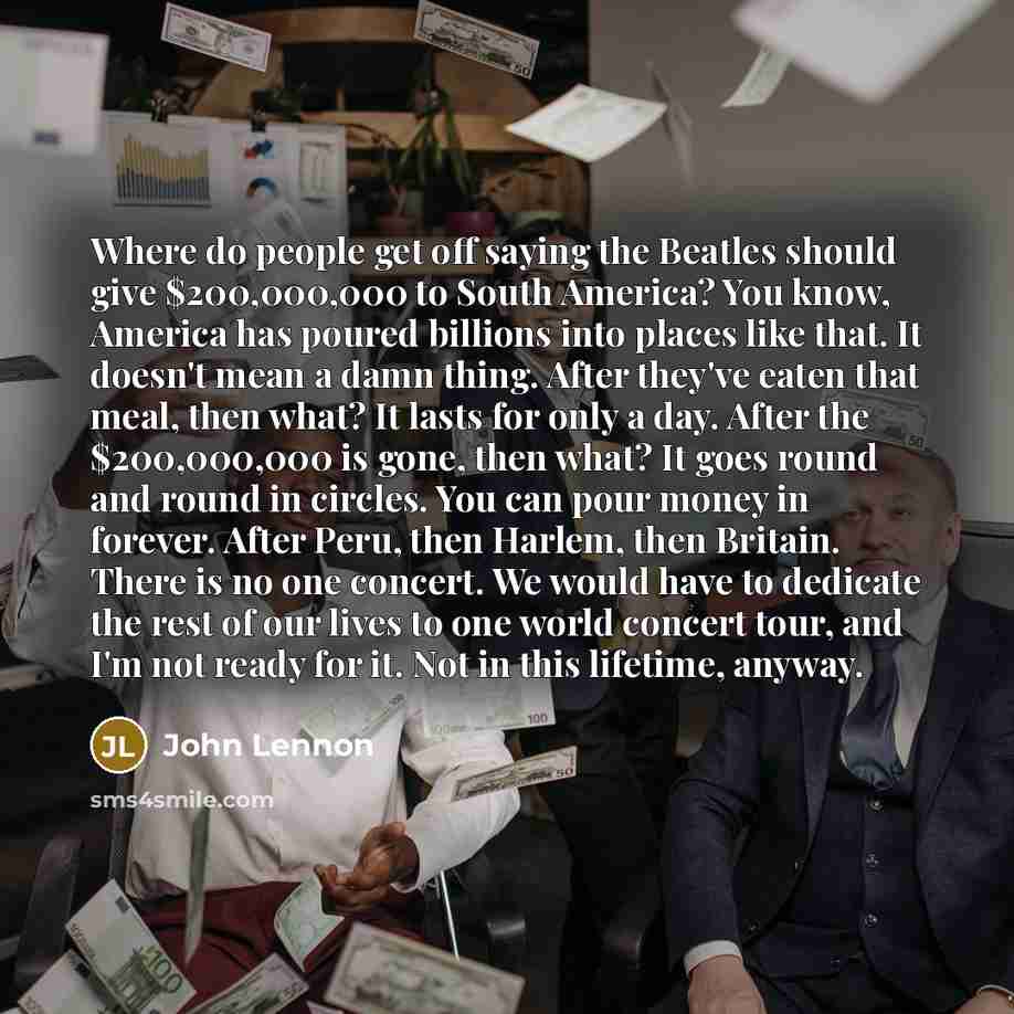 “Where do people get off saying the Beatles should give $200,000,000 to South America? You know, America has poured billions into places like that. It doesn't mean a damn thing. After they've eaten that meal, then what? It lasts for only a day. After the $200,000,000 is gone, then what? It goes…” quote by John Lennon