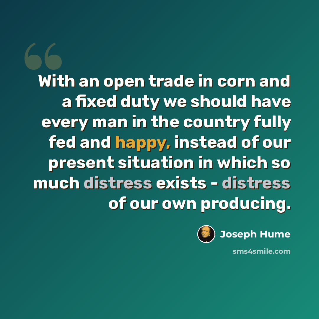 “With an open trade in corn and a fixed duty we should have every man in the country fully fed and happy, instead of our present situation in which so much distress exists - distress of our own producing.” quote by Joseph Hume