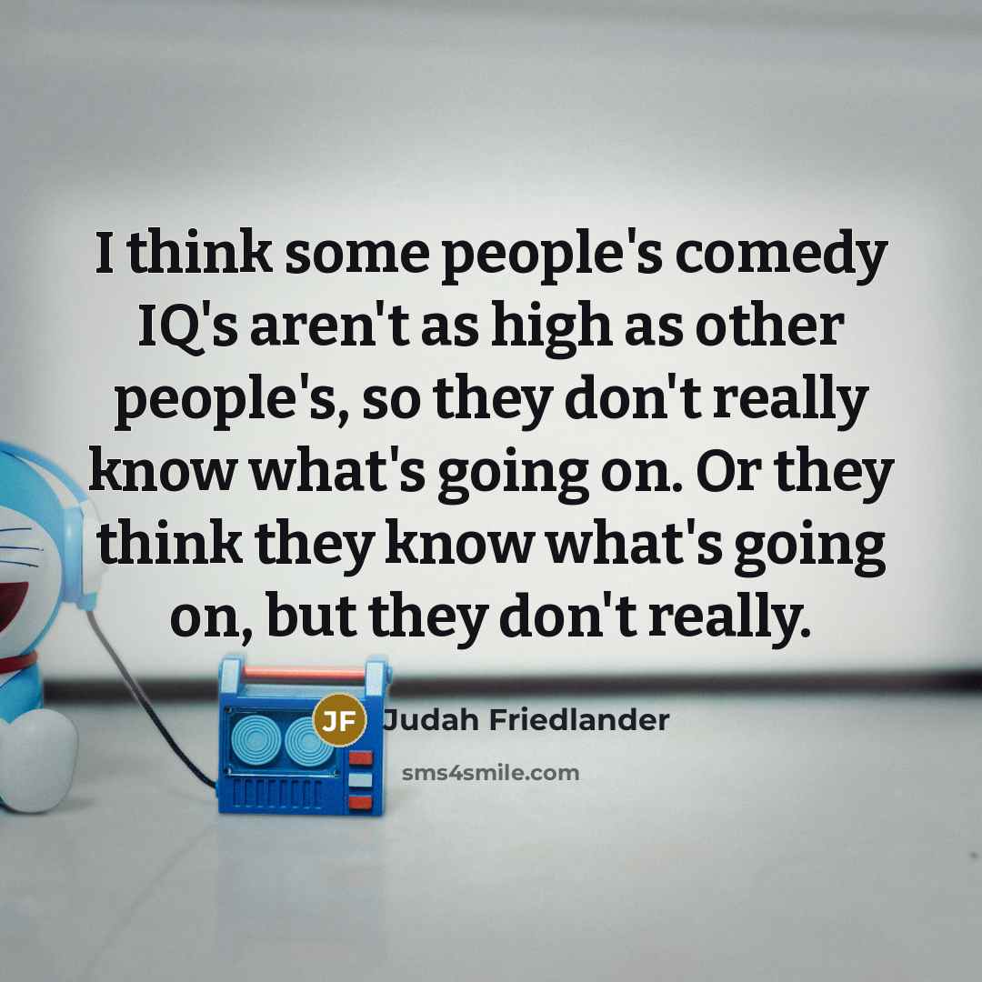 “I think some people's comedy IQ's aren't as high as other people's, so they don't really know what's going on. Or they think they know what's going on, but they don't really.” quote by Judah Friedlander