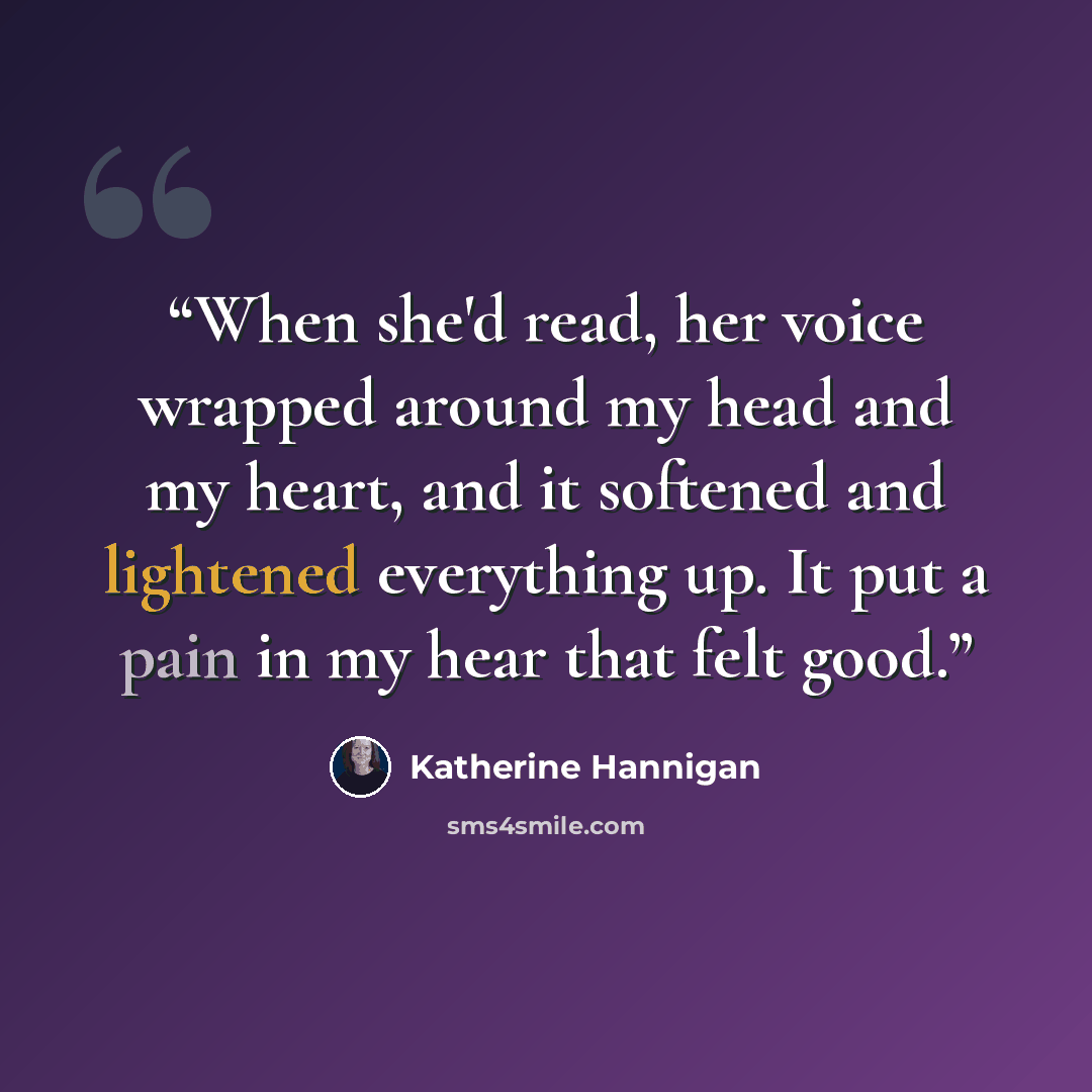 “When she'd read, her voice wrapped around my head and my heart, and it softened and lightened everything up. It put a pain in my hear that felt good.” quote by Katherine Hannigan