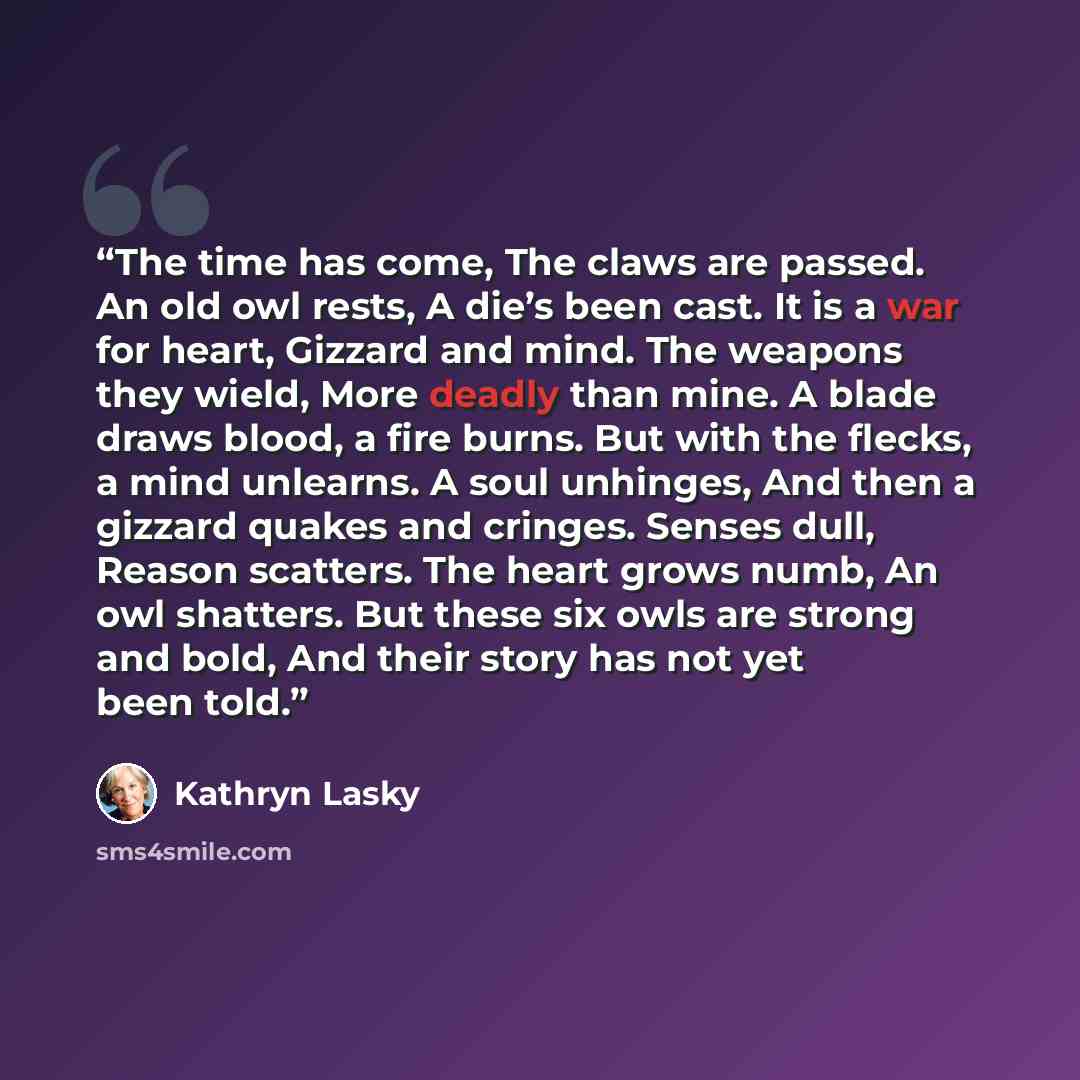 “The time has come, The claws are passed. An old owl rests, A die’s been cast. It is a war for heart, Gizzard and mind. The weapons they wield, More deadly than mine. A blade draws blood, a fire burns. But with the flecks, a mind unlearns. A soul unhinges, And then a gizzard quakes and cringes…” quote by Kathryn Lasky