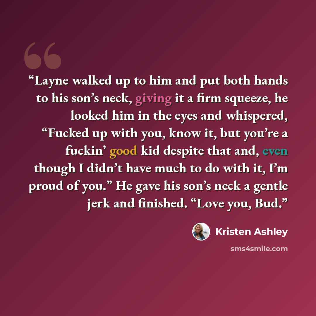 “Layne walked up to him and put both hands to his son’s neck, giving it a firm squeeze, he looked him in the eyes and whispered, “Fucked up with you, know it, but you’re a fuckin’ good kid despite that and, even though I didn’t have much to do with it, I’m proud of you.” He gave his son’s neck a…” quote by Kristen Ashley
