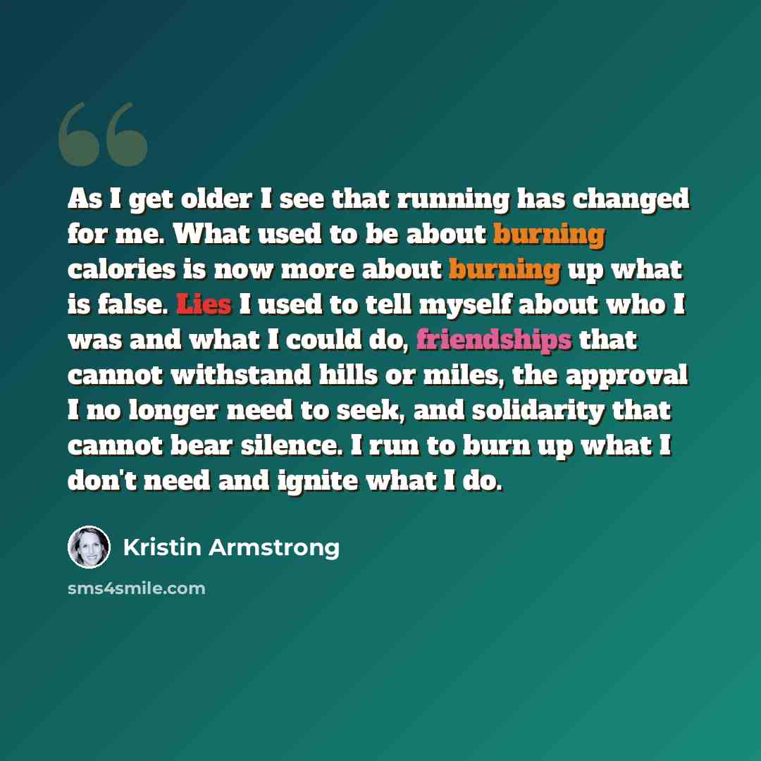 “As I get older I see that running has changed for me. What used to be about burning calories is now more about burning up what is false. Lies I used to tell myself about who I was and what I could do, friendships that cannot withstand hills or miles, the approval I no longer need to seek, and…” quote by Kristin Armstrong