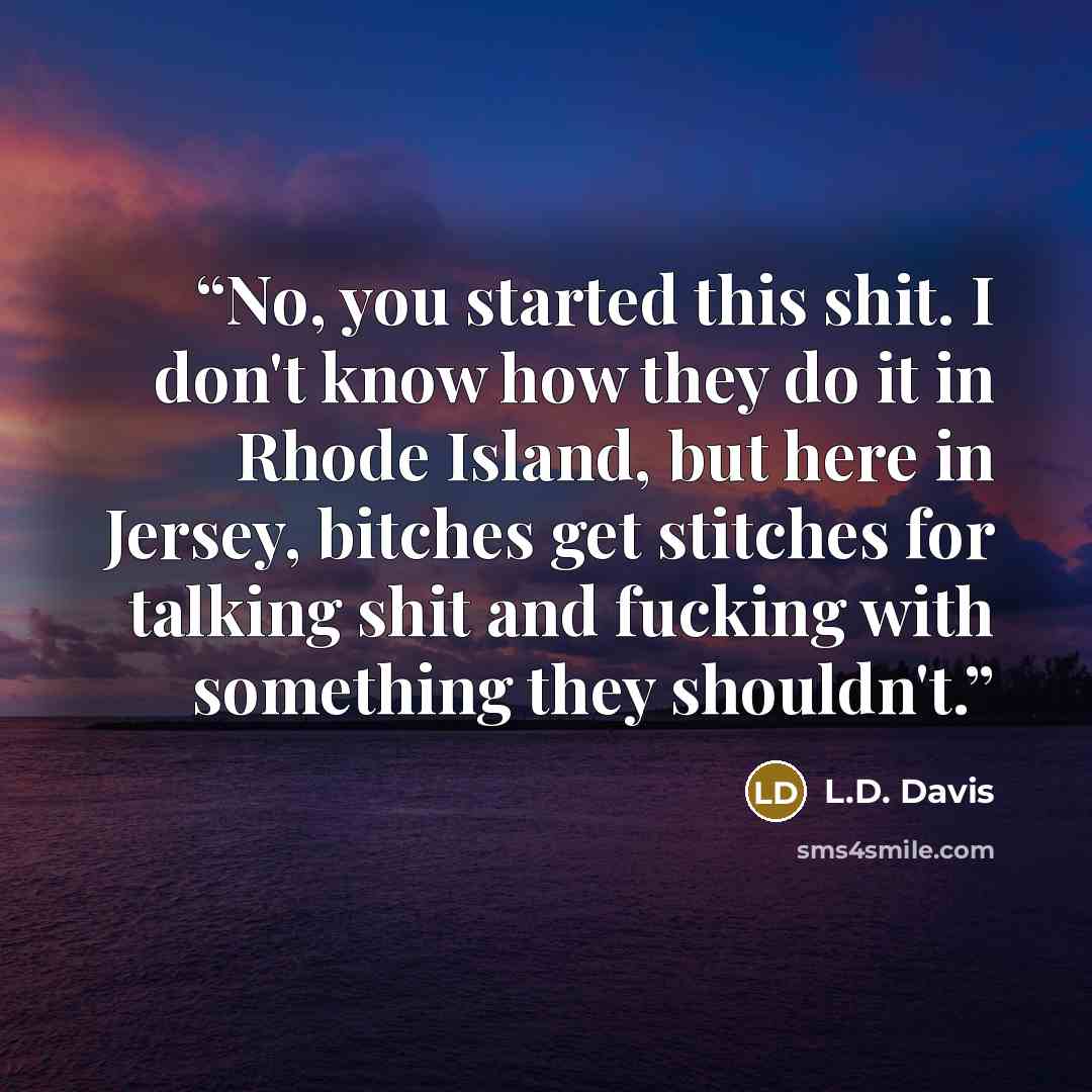 “No, you started this shit. I don't know how they do it in Rhode Island, but here in Jersey, bitches get stitches for talking shit and fucking with something they shouldn't.” quote by L.D. Davis