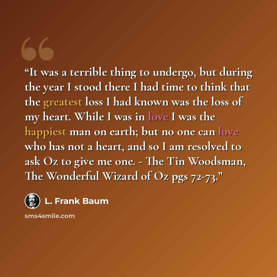 “It was a terrible thing to undergo, but during the year I stood there I had time to think that the greatest loss I had known was the loss of my heart. While I was in love I was the happiest man on earth; but no one can love who has not a heart, and so I am resolved to ask Oz to give me one. - The…” quote by L. Frank Baum