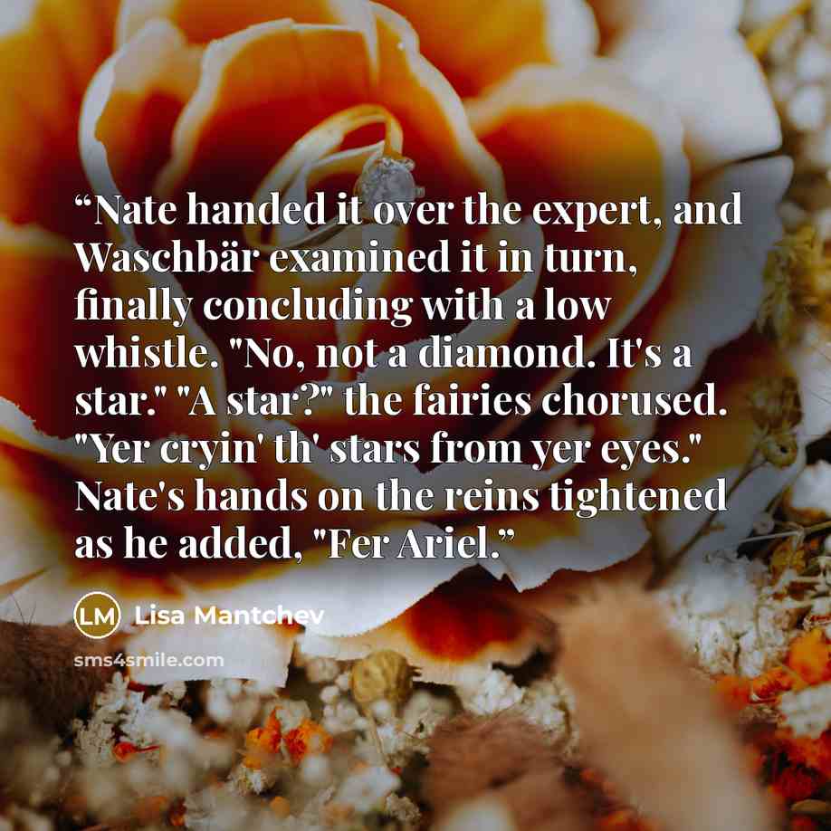 “Nate handed it over the expert, and Waschbär examined it in turn, finally concluding with a low whistle. "No, not a diamond. It's a star." "A star?" the fairies chorused. "Yer cryin' th' stars from yer eyes." Nate's hands on the reins tightened as he added, "Fer Ariel.” quote by Lisa Mantchev