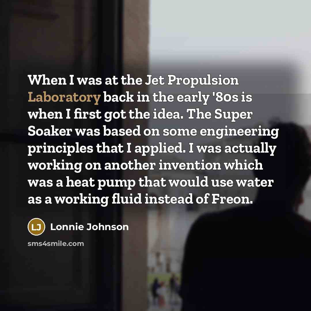 “When I was at the Jet Propulsion Laboratory back in the early '80s is when I first got the idea. The Super Soaker was based on some engineering principles that I applied. I was actually working on another invention which was a heat pump that would use water as a working fluid instead of Freon.” quote by Lonnie Johnson