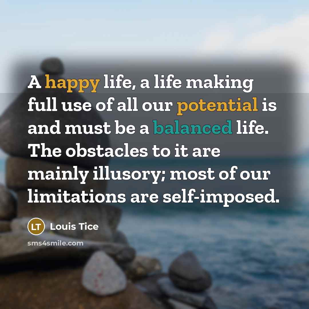 “A happy life, a life making full use of all our potential is and must be a balanced life. The obstacles to it are mainly illusory; most of our limitations are self-imposed.” quote by Louis Tice