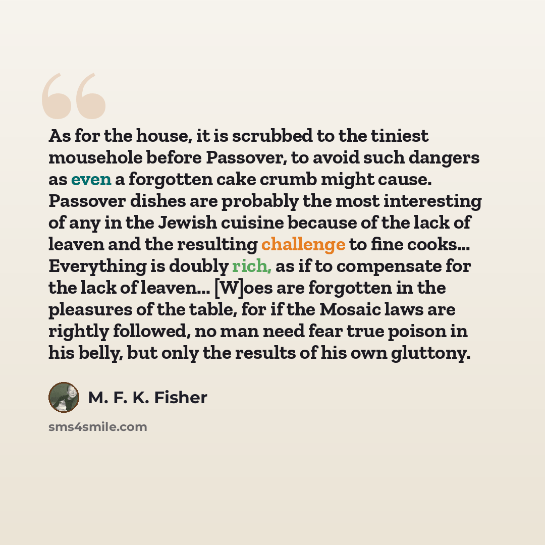 “As for the house, it is scrubbed to the tiniest mousehole before Passover, to avoid such dangers as even a forgotten cake crumb might cause. Passover dishes are probably the most interesting of any in the Jewish cuisine because of the lack of leaven and the resulting challenge to fine cooks……” quote by M. F. K. Fisher
