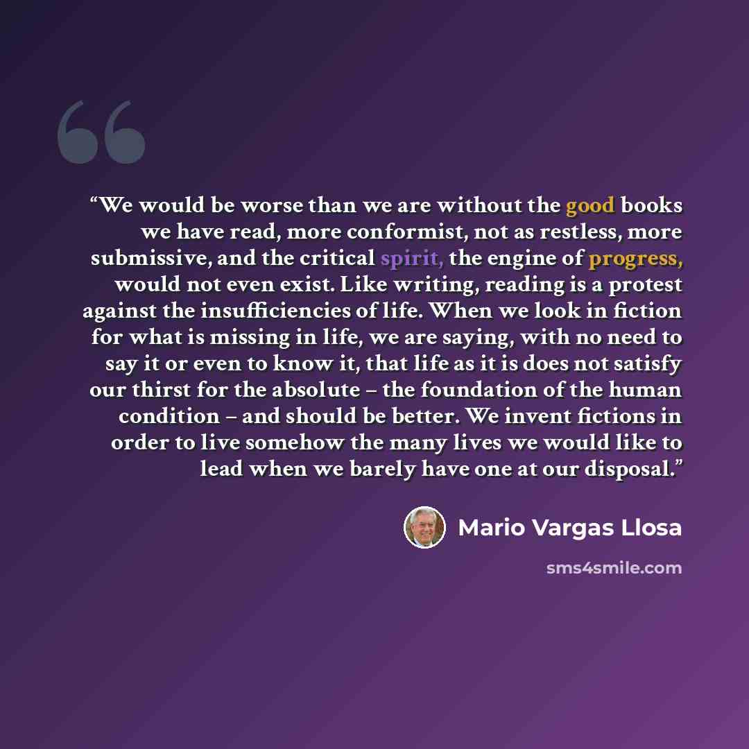 “We would be worse than we are without the good books we have read, more conformist, not as restless, more submissive, and the critical spirit, the engine of progress, would not even exist. Like writing, reading is a protest against the insufficiencies of life. When we look in fiction for what is…” quote by Mario Vargas Llosa